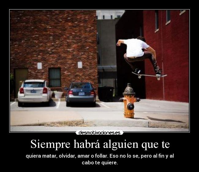Siempre habrá alguien que te - quiera matar, olvidar, amar o follar. Eso no lo se, pero al fin y al cabo te quiere.