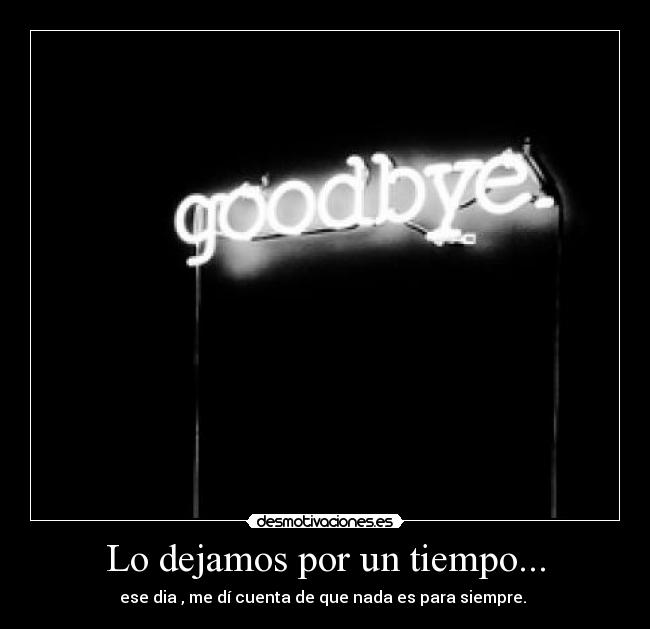 Lo dejamos por un tiempo... - ese dia , me dí cuenta de que nada es para siempre. 