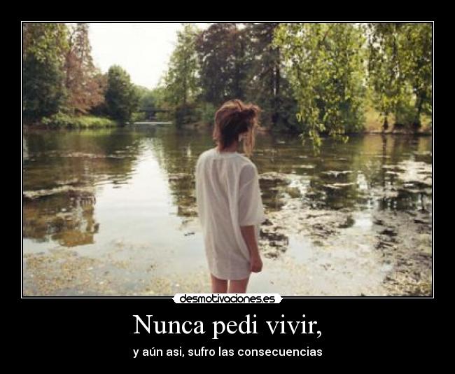 Nunca pedi vivir, - y aún asi, sufro las consecuencias