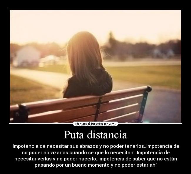 Puta distancia - Impotencia de necesitar sus abrazos y no poder tenerlos..Impotencia de
no poder abrazarlas cuando se que lo necesitan...Impotencia de
necesitar verlas y no poder hacerlo..Impotencia de saber que no están
pasando por un bueno momento y no poder estar ahí
