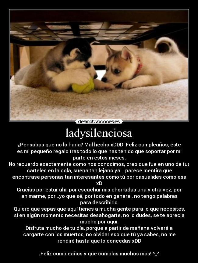 ladysilenciosa - ¿Pensabas que no lo haría? Mal hecho xDDD  Feliz cumpleaños, éste
es mi pequeño regalo tras todo lo que has tenido que soportar por mi
parte en estos meses.
No recuerdo exactamente como nos conocimos, creo que fue en uno de tus
carteles en la cola, suena tan lejano ya... parece mentira que
encontrase personas tan interesantes como tú por casualides como esa
xD
Gracias por estar ahí, por escuchar mis chorradas una y otra vez, por
animarme, por...yo que sé, por todo en general, no tengo palabras
para describirlo.
Quiero que sepas que aquí tienes a mucha gente para lo que necesites,
si en algún momento necesitas desahogarte, no lo dudes, se te aprecia
mucho por aquí.
Disfruta mucho de tu día, porque a partir de mañana volveré a
cargarte con los muertos, no olvidar eso que tú ya sabes, no me
rendiré hasta que lo concedas xDD

¡Feliz cumpleaños y que cumplas muchos más! ^_^