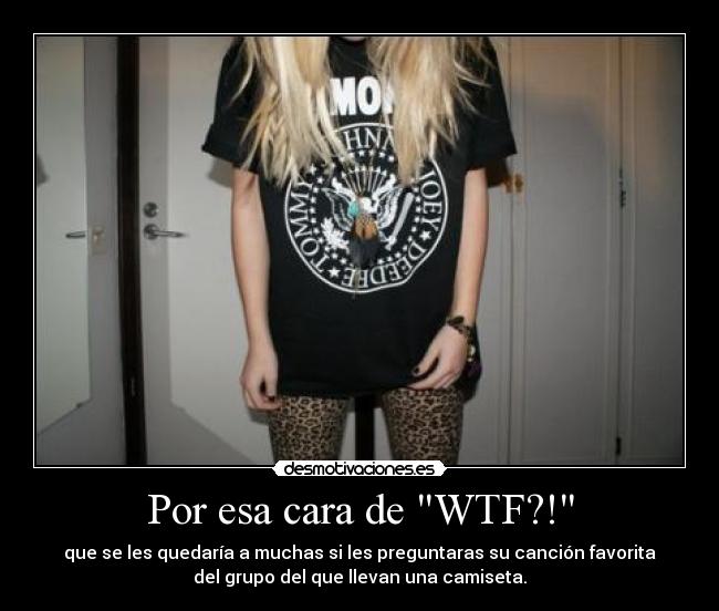 Por esa cara de WTF?! - que se les quedaría a muchas si les preguntaras su canción favorita
del grupo del que llevan una camiseta.
