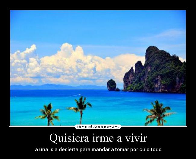 Quisiera irme a vivir - a una isla desierta para mandar a tomar por culo todo