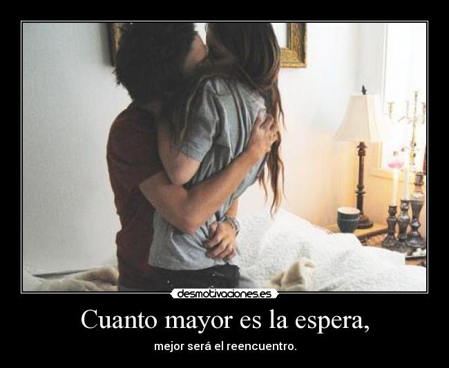 Cuanto mayor es la espera, - mejor será el reencuentro.