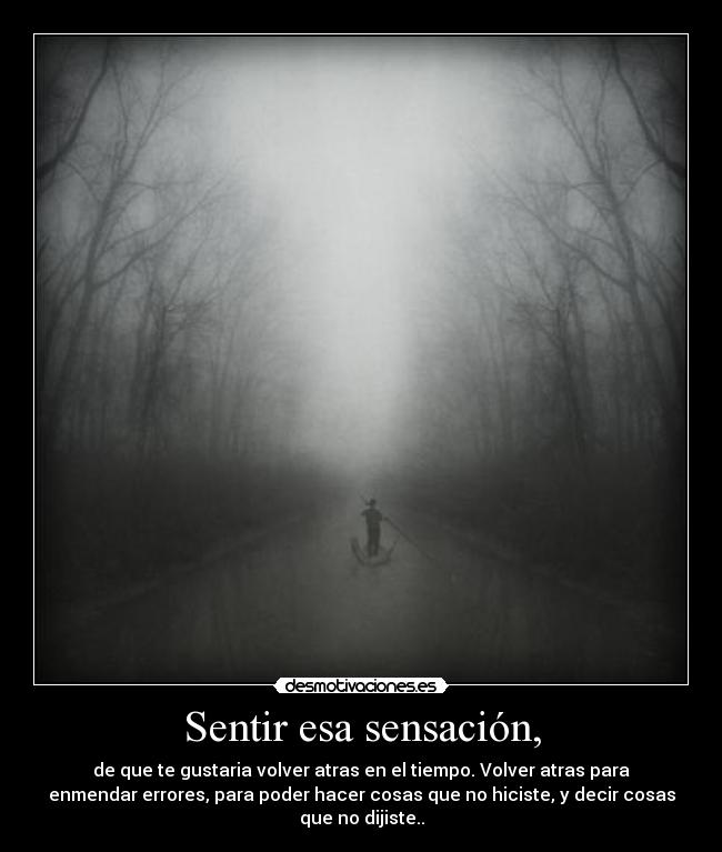 Sentir esa sensación, - de que te gustaria volver atras en el tiempo. Volver atras para
enmendar errores, para poder hacer cosas que no hiciste, y decir cosas
que no dijiste..