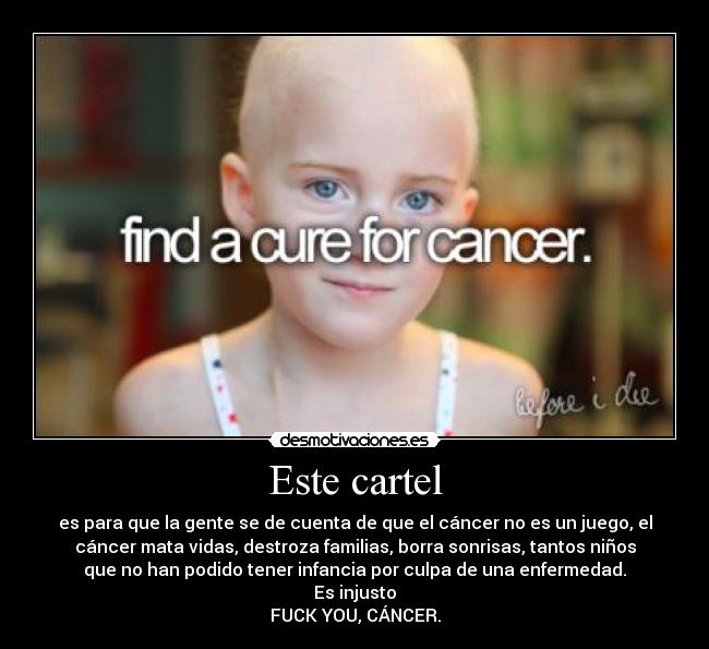 Este cartel - es para que la gente se de cuenta de que el cáncer no es un juego, el
cáncer mata vidas, destroza familias, borra sonrisas, tantos niños
que no han podido tener infancia por culpa de una enfermedad.
Es injusto
FUCK YOU, CÁNCER.