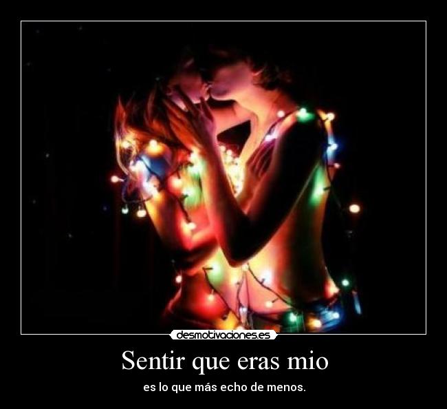 Sentir que eras mio - es lo que más echo de menos.