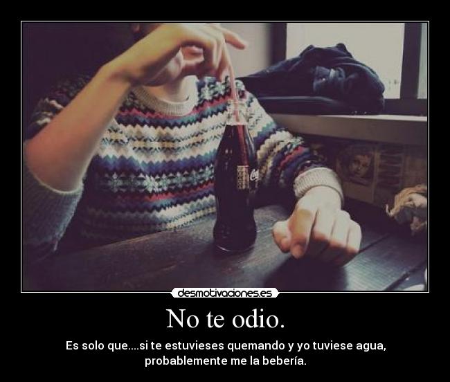 No te odio. - Es solo que....si te estuvieses quemando y yo tuviese agua,
probablemente me la bebería.