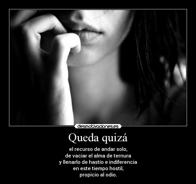 Queda quizá - el recurso de andar solo,
de vaciar el alma de ternura
y llenarlo de hastío e indiferencia
en este tiempo hostil,
propicio al odio.