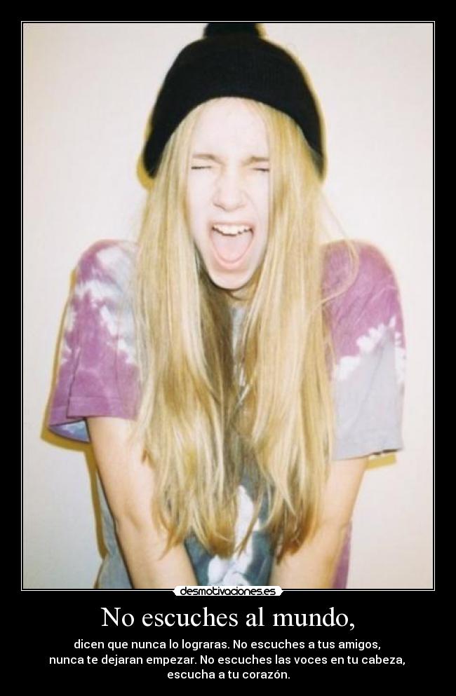No escuches al mundo, - dicen que nunca lo lograras. No escuches a tus amigos,
nunca te dejaran empezar. No escuches las voces en tu cabeza,
escucha a tu corazón.