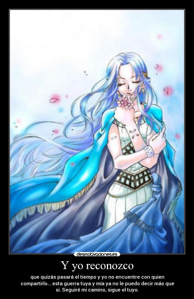 Y yo reconozco - que quizás pasará el tiempo y yo no encuentre con quien
compartirlo... esta guerra tuya y mía ya no le puedo decir más que
si. Seguiré mi camino, sigue el tuyo.