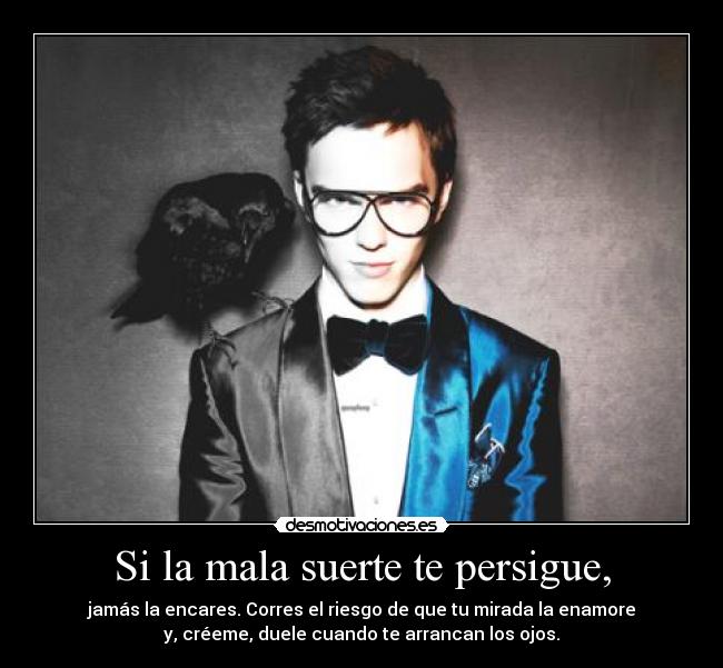 Si la mala suerte te persigue, - jamás la encares. Corres el riesgo de que tu mirada la enamore
y, créeme, duele cuando te arrancan los ojos.
