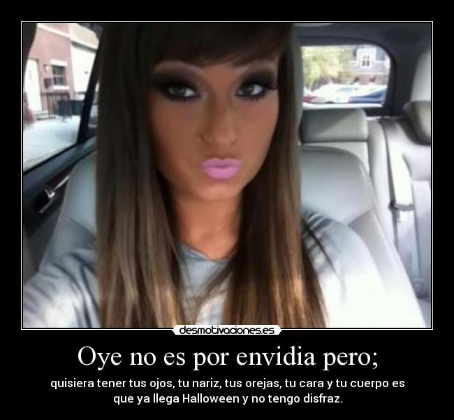 Oye no es por envidia pero; - quisiera tener tus ojos, tu nariz, tus orejas, tu cara y tu cuerpo es
que ya llega Halloween y no tengo disfraz.
