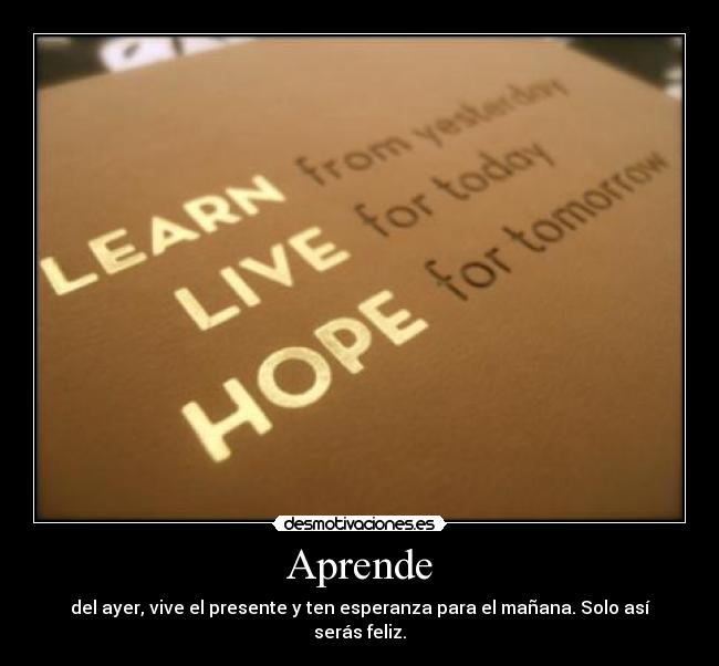 Aprende - del ayer, vive el presente y ten esperanza para el mañana. Solo así serás feliz.