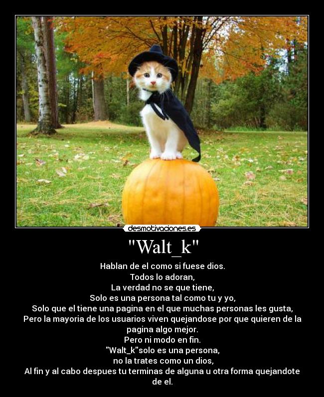 Walt_k - Hablan de el como si fuese dios.
Todos lo adoran,
La verdad no se que tiene,
Solo es una persona tal como tu y yo,
Solo que el tiene una pagina en el que muchas personas les gusta,
Pero la mayoria de los usuarios viven quejandose por que quieren de la
pagina algo mejor.
Pero ni modo en fin.
Walt_ksolo es una persona,
no la trates como un dios,
Al fin y al cabo despues tu terminas de alguna u otra forma quejandote
de el.