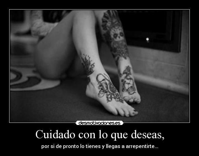 Cuidado con lo que deseas, - por si de pronto lo tienes y llegas a arrepentirte...