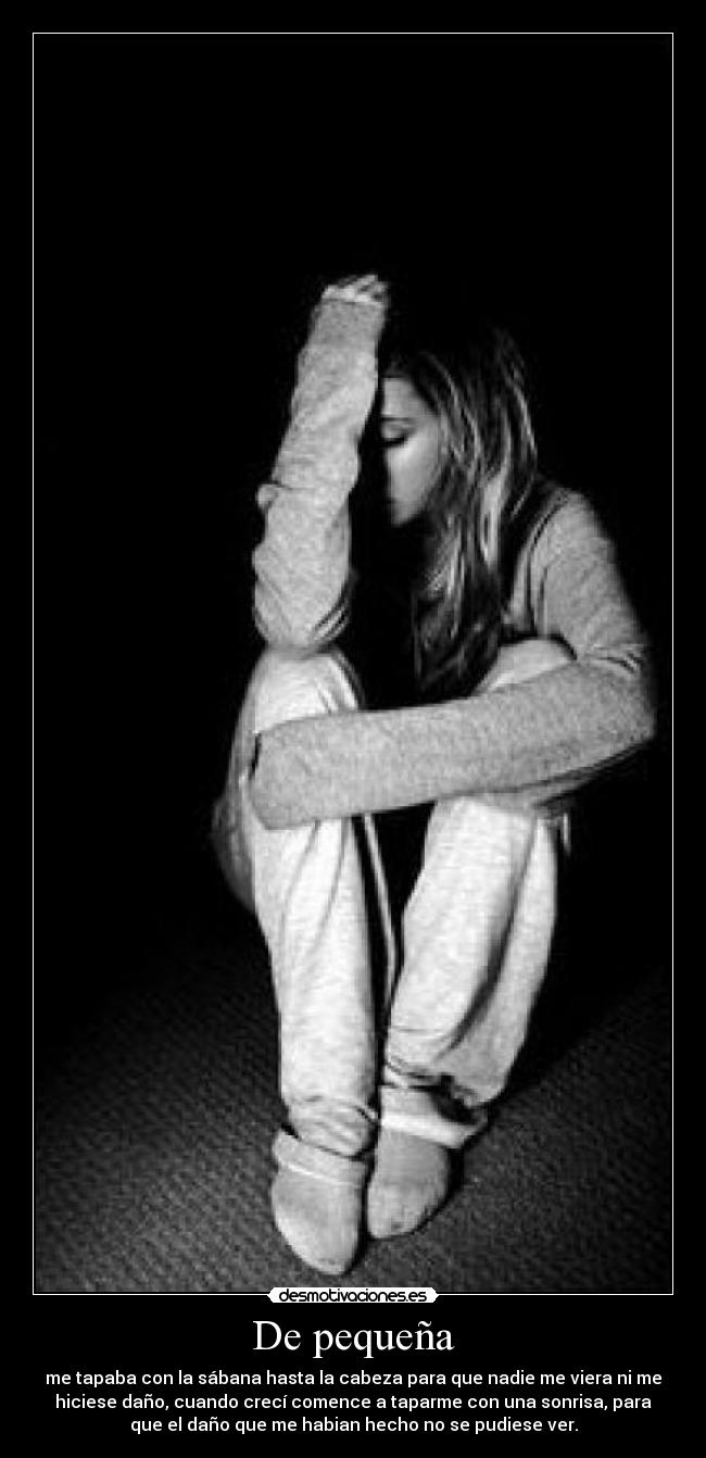 De pequeña - me tapaba con la sábana hasta la cabeza para que nadie me viera ni me
hiciese daño, cuando crecí comence a taparme con una sonrisa, para
que el daño que me habian hecho no se pudiese ver.