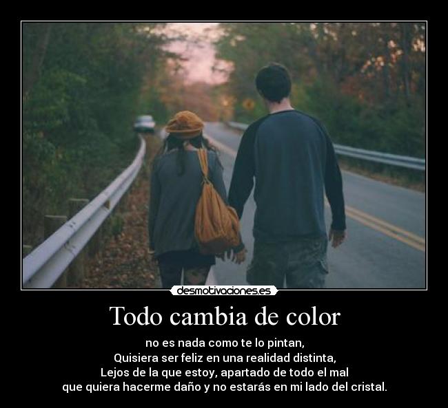 Todo cambia de color - no es nada como te lo pintan,
Quisiera ser feliz en una realidad distinta,
Lejos de la que estoy, apartado de todo el mal
que quiera hacerme daño y no estarás en mi lado del cristal.