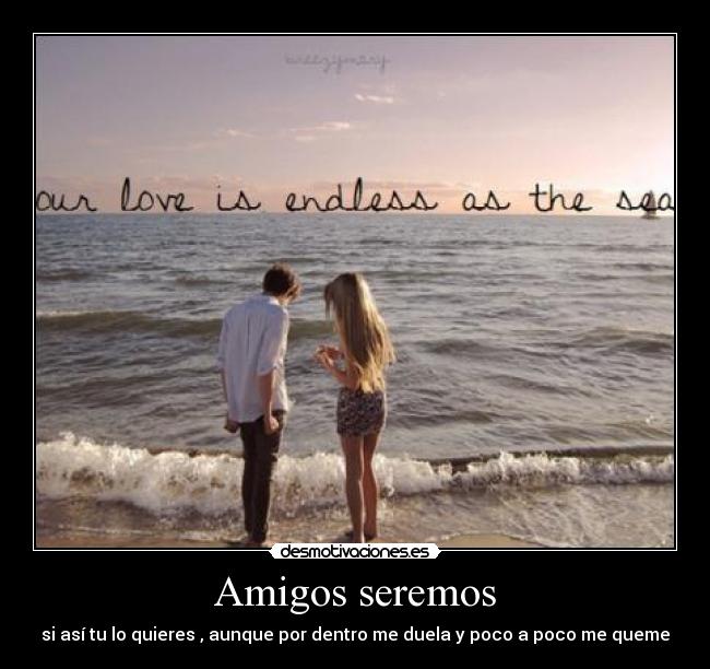 Amigos seremos - si así tu lo quieres , aunque por dentro me duela y poco a poco me queme