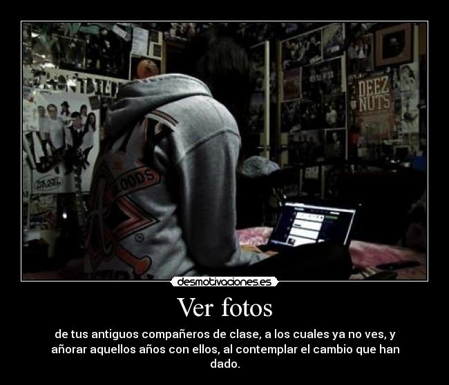 Ver fotos - de tus antiguos compañeros de clase, a los cuales ya no ves, y
añorar aquellos años con ellos, al contemplar el cambio que han
dado.