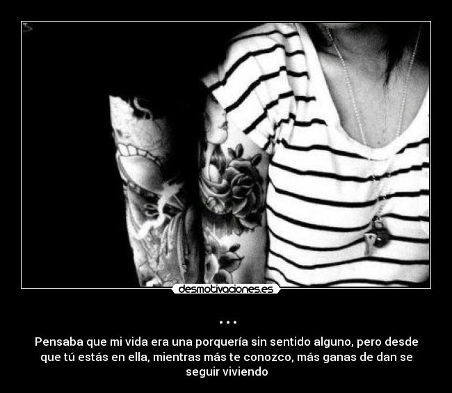 ... - Pensaba que mi vida era una porquería sin sentido alguno, pero desde
que tú estás en ella, mientras más te conozco, más ganas de dan se
seguir viviendo