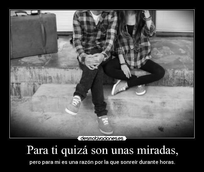 Para ti quizá son unas miradas, - pero para mi es una razón por la que sonreír durante horas.