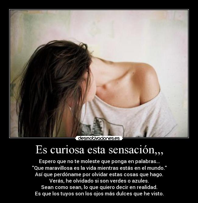 Es curiosa esta sensación,,, - Espero que no te moleste que ponga en palabras...
Que maravillosa es la vida mientras estás en el mundo.
Así que perdóname por olvidar estas cosas que hago.
Verás, he olvidado si son verdes o azules.
Sean como sean, lo que quiero decir en realidad.
Es que los tuyos son los ojos más dulces que he visto.