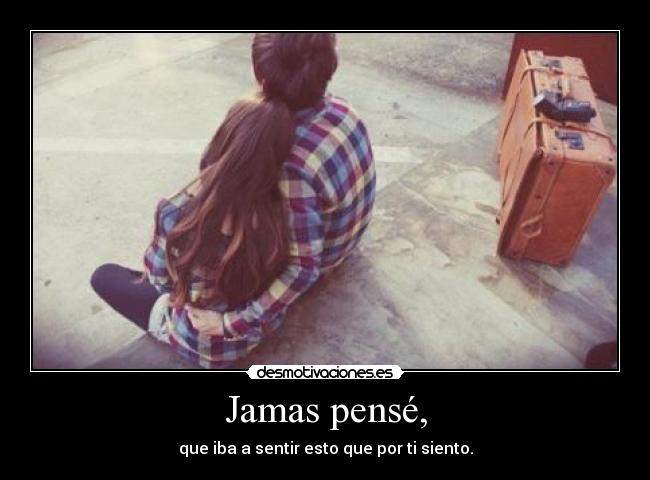 Jamas pensé, - que iba a sentir esto que por ti siento.