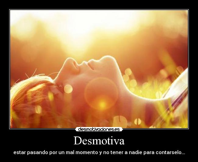 Desmotiva - estar pasando por un mal momento y no tener a nadie para contarselo...
