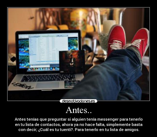 Antes.. - Antes tenías que preguntar si alguien tenía messenger para tenerlo
en tu lista de contactos, ahora ya no hace falta, simplemente basta
con decir; ¿Cuál es tu tuenti?. Para tenerlo en tu lista de amigos.