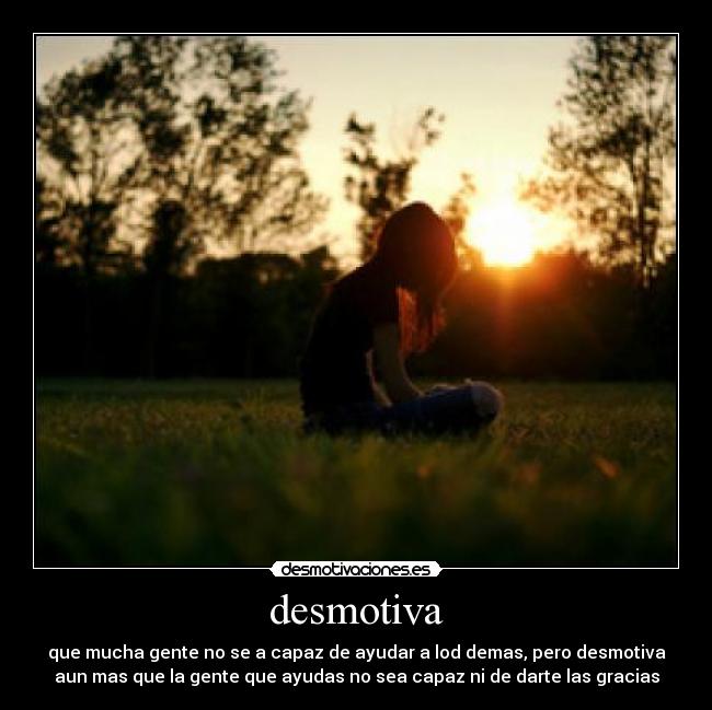 desmotiva - que mucha gente no se a capaz de ayudar a lod demas, pero desmotiva
aun mas que la gente que ayudas no sea capaz ni de darte las gracias
