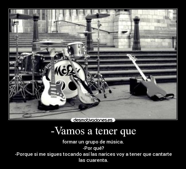 -Vamos a tener que - formar un grupo de música.
-Por qué?
-Porque si me sigues tocando así las narices voy a tener que cantarte las cuarenta.