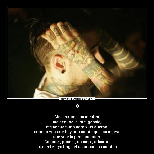 * - Me seducen las mentes,
me seduce la inteligencia,
me seduce una cara y un cuerpo
cuando veo que hay una mente que los mueve
que vale la pena conocer.
Conocer, poseer, dominar, admirar.
La mente... yo hago el amor con las mentes.