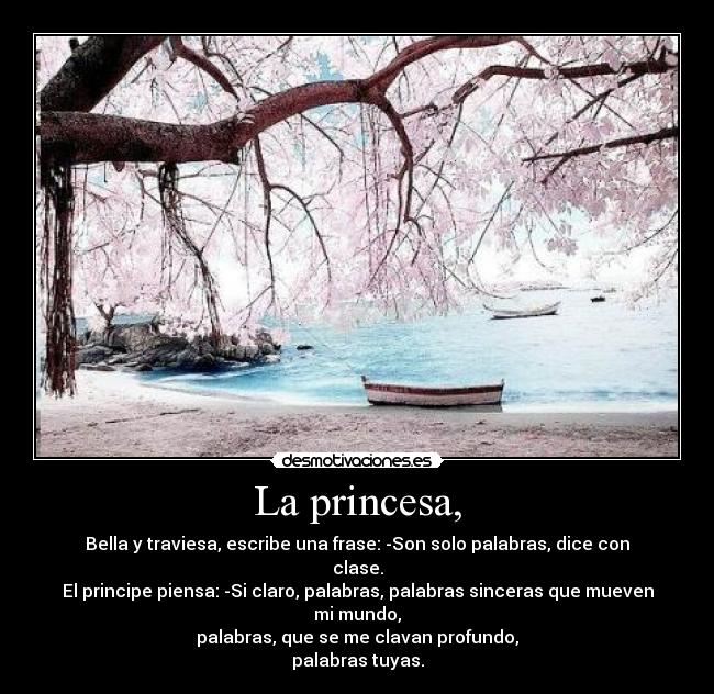La princesa, - Bella y traviesa, escribe una frase: -Son solo palabras, dice con clase.
El principe piensa: -Si claro, palabras, palabras sinceras que mueven mi mundo,
palabras, que se me clavan profundo,
palabras tuyas.