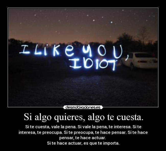 Si algo quieres, algo te cuesta. - Si te cuesta, vale la pena. Si vale la pena, te interesa. Si te
interesa, te preocupa. Si te preocupa, te hace pensar. Si te hace
pensar, te hace actuar. 
Si te hace actuar, es que te importa.