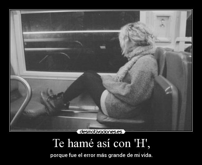 Te hamé así con H, - porque fue el error más grande de mi vida.