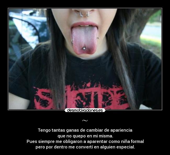 ~ - Tengo tantas ganas de cambiar de apariencia
que no quepo en mi misma.
Pues siempre me obligaron a aparentar como niña formal
pero por dentro me convertí en alguien especial.