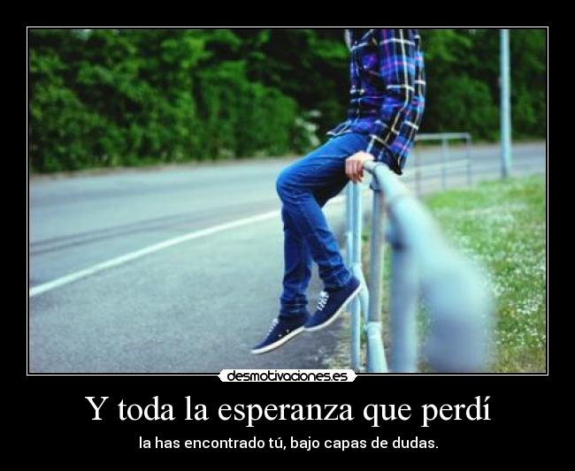 Y toda la esperanza que perdí - la has encontrado tú, bajo capas de dudas.