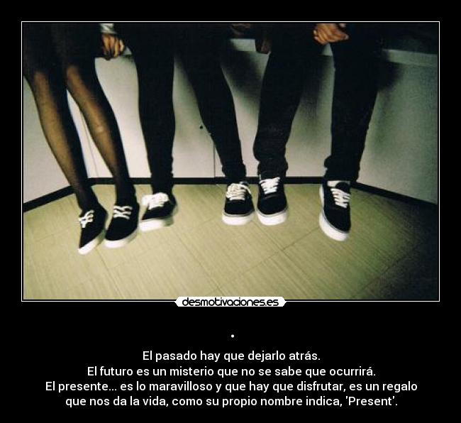 . - El pasado hay que dejarlo atrás.
El futuro es un misterio que no se sabe que ocurrirá.
El presente... es lo maravilloso y que hay que disfrutar, es un regalo
que nos da la vida, como su propio nombre indica, Present.