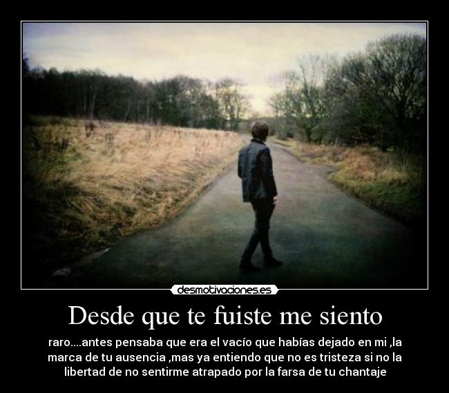 Desde que te fuiste me siento - raro....antes pensaba que era el vacío que habías dejado en mi ,la
marca de tu ausencia ,mas ya entiendo que no es tristeza si no la
libertad de no sentirme atrapado por la farsa de tu chantaje