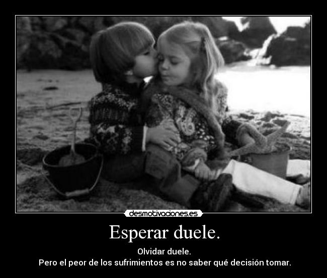 Esperar duele. - Olvidar duele.
Pero el peor de los sufrimientos es no saber qué decisión tomar.