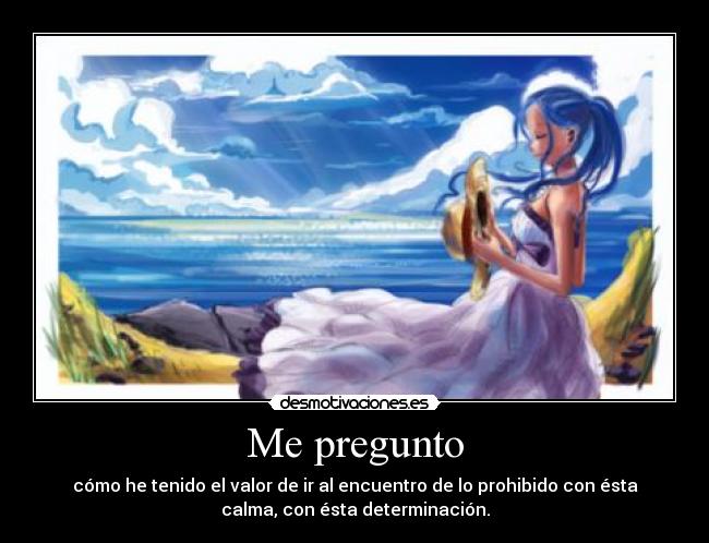 Me pregunto - cómo he tenido el valor de ir al encuentro de lo prohibido con ésta
calma, con ésta determinación.