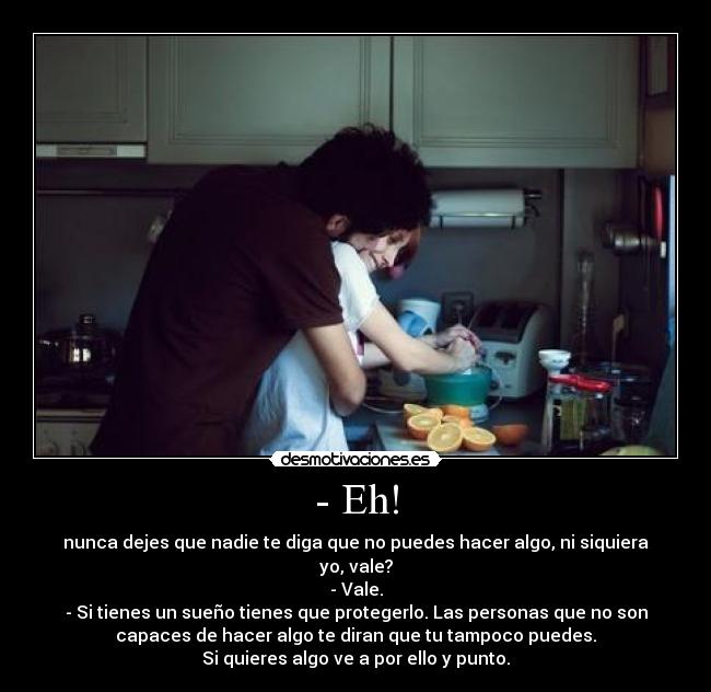 - Eh! - nunca dejes que nadie te diga que no puedes hacer algo, ni siquiera
yo, vale?
- Vale.
- Si tienes un sueño tienes que protegerlo. Las personas que no son
capaces de hacer algo te diran que tu tampoco puedes.
Si quieres algo ve a por ello y punto.