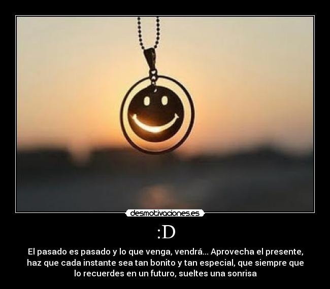 :D - El pasado es pasado y lo que venga, vendrá... Aprovecha el presente,
haz que cada instante sea tan bonito y tan especial, que siempre que
lo recuerdes en un futuro, sueltes una sonrisa