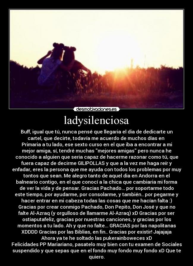 ladysilenciosa - Buff, igual que tú, nunca pensé que llegaria el dia de dedicarte un
cartel, que decirte, todavía me acuerdo de muchos días en
Primaria a tu lado, ese sexto curso en el que iba a encontrar a mi
mejor amiga, sí, tendré muchas mejores amigas pero nunca he
conocido a alguien que seria capaz de hacerme razonar como tú, que
fuera capaz de decirme GILIPOLLAS y que a la vez me haga reír y
enfadar, eres la persona que me ayuda con todos los problemas por muy
tontos que sean. Me alegro tanto de aquel dia en Andorra en el
balneario contigo, en el que conocí a la chica que cambiaria mi forma
de ver la vida y de pensar. Gracias Pachado... por soportarme todo
este tiempo, por ayudarme, por consolarme, y también.. por pegarme y
hacer entrar en mi cabeza todas las cosas que me hacían falta :)
Gracias por crear conmigo Pachado, Don Pepito, Don José y que no
falte Al-Azraq (y orgulloso de llamarme Al-Azraq) xD Gracias por ser
ostiaputafeliz, gracias por nuestras canciones, y gracias por los
momentos a tu lado. Ah y que no falte... GRACIAS por las napolitanas
XDDDD Gracias por las Biblias, en fin.. Gracias por existir! Jajajaja
Ahora ya te he soltado las pukerainboweces xD
Felicidades PP Mariariano, pasatelo muy bien con tu examen de Sociales
suspendido y que sepas que en el fondo muy fondo muy fondo xD Que te
quiero.