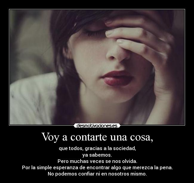 Voy a contarte una cosa, - que todos, gracias a la sociedad,
ya sabemos.
Pero muchas veces se nos olvida.
Por la simple esperanza de encontrar algo que merezca la pena.
No podemos confiar ni en nosotros mismo.