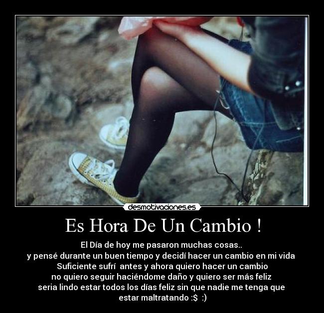 Es Hora De Un Cambio ! - El Día de hoy me pasaron muchas cosas.. 
y pensé durante un buen tiempo y decidí hacer un cambio en mi vida 
Suficiente sufrí  antes y ahora quiero hacer un cambio
no quiero seguir haciéndome daño y quiero ser más feliz 
seria lindo estar todos los días feliz sin que nadie me tenga que 
estar maltratando :$  :)