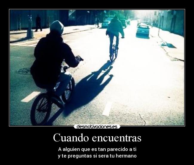 Cuando encuentras - A alguien que es tan parecido a ti
y te preguntas si sera tu hermano
