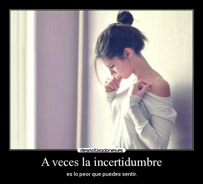 A veces la incertidumbre - es lo peor que puedes sentir.