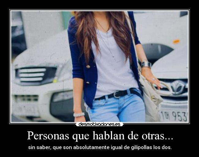 Personas que hablan de otras... - sin saber, que son absolutamente igual de gilipollas los dos.